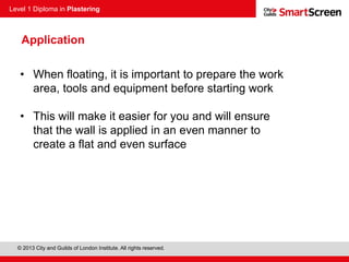 Level 1 Diploma in Plastering
© 2013 City and Guilds of London Institute. All rights reserved.
Application
• When floating, it is important to prepare the work
area, tools and equipment before starting work
• This will make it easier for you and will ensure
that the wall is applied in an even manner to
create a flat and even surface
 