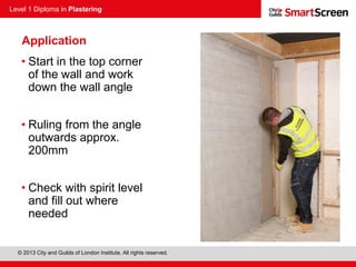 Level 1 Diploma in Plastering
© 2013 City and Guilds of London Institute. All rights reserved.
Application
• Start in the top corner
of the wall and work
down the wall angle
• Ruling from the angle
outwards approx.
200mm
• Check with spirit level
and fill out where
needed
 