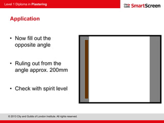 Level 1 Diploma in Plastering
© 2013 City and Guilds of London Institute. All rights reserved.
Application
• Now fill out the
opposite angle
• Ruling out from the
angle approx. 200mm
• Check with spirit level
 