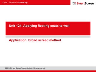 Level 1 Diploma in Plastering
© 2013 City and Guilds of London Institute. All rights reserved.
PowerPoint
presentationApplication: broad screed method
Unit 124: Applying floating coats to wall
 