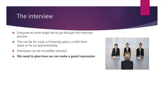 The interview
 Everyone at some stage has to go through the interview
process
 This can be for a job, a University place, a sixth form
place or for an apprenticeship
 Interviews can be incredibly stressful
 We need to plan how we can make a good impression
 