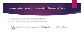 Some interview tips – watch these videos
 https://www.youtube.com/watch?v=5Z3uzFtFNcQ
 https://www.youtube.com/watch?v=esWNINM7JHA
 Make sure that you note down some of the key points – you will need these
later!
 