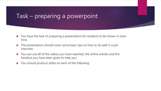 Task – preparing a powerpoint
 You have the task of preparing a presentation for students to be shown in tutor
time
 The presentation should cover some basic tips on how to do well in a job
interview
 You can use all of the videos you have watched, the online articles and the
handout you have been given to help you
 You should produce slides on each of the following:
 