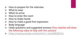  How to prepare for the interview
 What to wear
 When to arrive
 How to enter the room
 How to shake hands
 How to make a good first impression
 Body language
 Likely questions and suggested answers (Your teacher will show
the following video to help with this section)
 https://www.youtube.com/watch?v=1mHjMNZZvFo
 