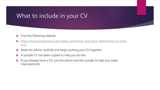 What to include in your CV
 Find the following website:
 https://www.prospects.ac.uk/careers-advice/cvs-and-cover-letters/how-to-write-
a-cv
 Read the advice carefully and begin putting your CV together
 A sample CV has been copied to help you do this
 If you already have a CV, use the advice and the sample to help you make
improvements
 
