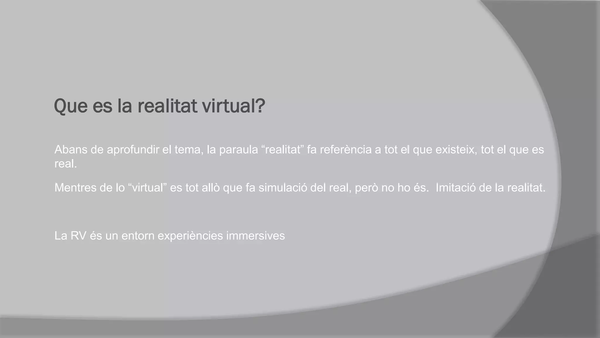 Que es la realitat virtual?
Abans de aprofundir el tema, la paraula “realitat” fa referència a tot el que existeix, tot el que es
real.
Mentres de lo “virtual” es tot allò que fa simulació del real, però no ho és. Imitació de la realitat.
La RV és un entorn experiències immersives
 