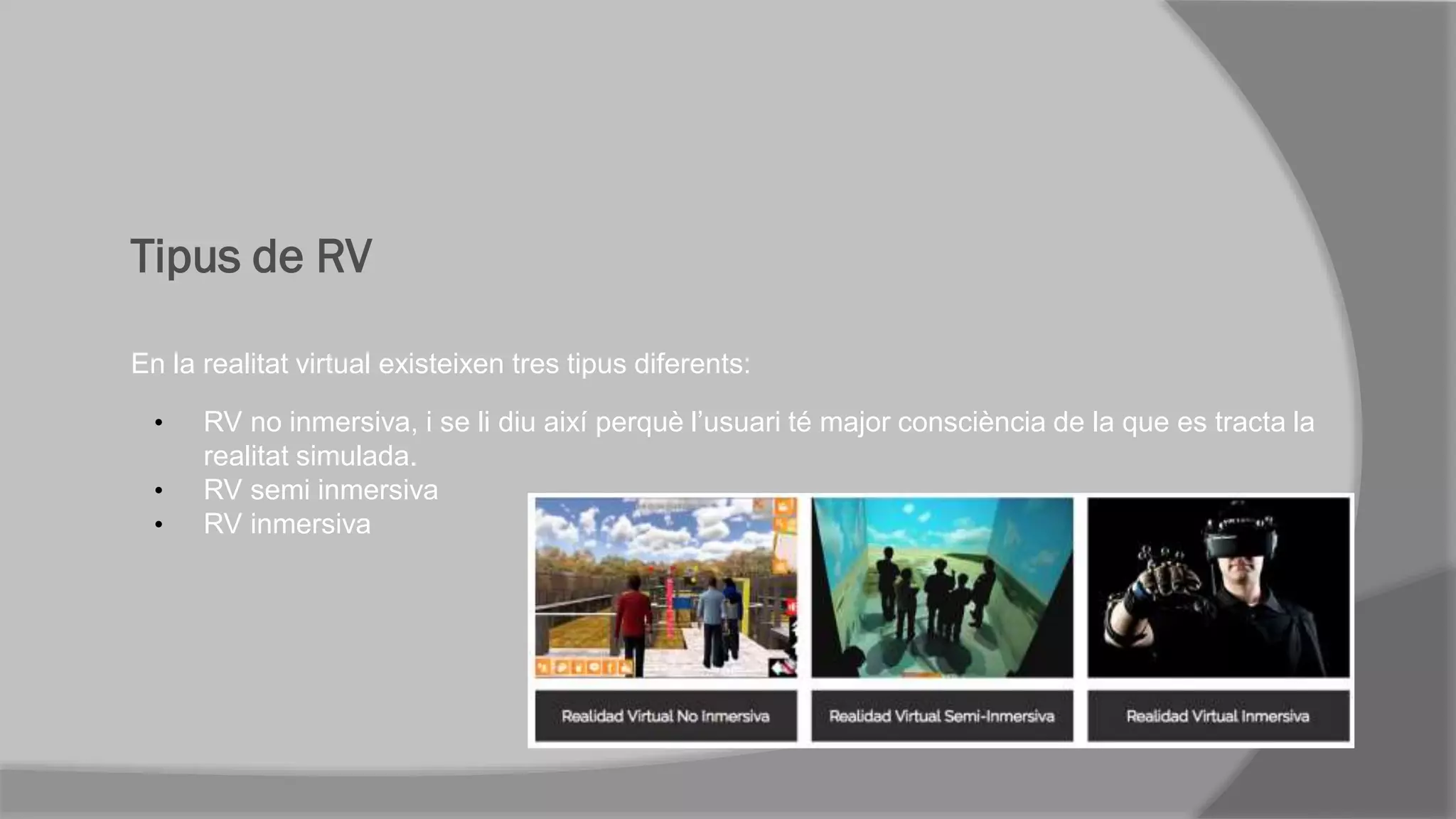 Tipus de RV
En la realitat virtual existeixen tres tipus diferents:
• RV no inmersiva, i se li diu així perquè l’usuari té major consciència de la que es tracta la
realitat simulada.
• RV semi inmersiva
• RV inmersiva
 