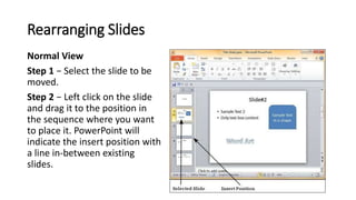 Rearranging Slides
Normal View
Step 1 − Select the slide to be
moved.
Step 2 − Left click on the slide
and drag it to the ...