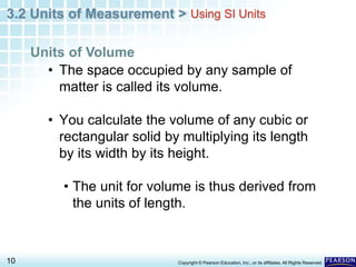 3.2 Units of Measurement >
10 Copyright © Pearson Education, Inc., or its affiliates. All Rights Reserved.
• The space occupied by any sample of
matter is called its volume.
• You calculate the volume of any cubic or
rectangular solid by multiplying its length
by its width by its height.
• The unit for volume is thus derived from
the units of length.
Units of Volume
Using SI Units
 