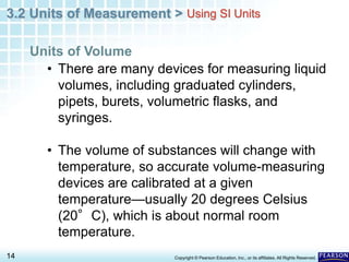 3.2 Units of Measurement >
14 Copyright © Pearson Education, Inc., or its affiliates. All Rights Reserved.
• There are many devices for measuring liquid
volumes, including graduated cylinders,
pipets, burets, volumetric flasks, and
syringes.
• The volume of substances will change with
temperature, so accurate volume-measuring
devices are calibrated at a given
temperature—usually 20 degrees Celsius
(20°C), which is about normal room
temperature.
Units of Volume
Using SI Units
 