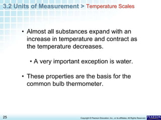 3.2 Units of Measurement >
25 Copyright © Pearson Education, Inc., or its affiliates. All Rights Reserved.
• Almost all substances expand with an
increase in temperature and contract as
the temperature decreases.
• A very important exception is water.
• These properties are the basis for the
common bulb thermometer.
Temperature Scales
 