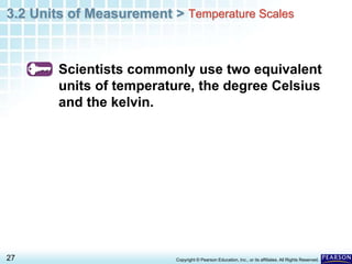 3.2 Units of Measurement >
27 Copyright © Pearson Education, Inc., or its affiliates. All Rights Reserved.
Scientists commonly use two equivalent
units of temperature, the degree Celsius
and the kelvin.
Temperature Scales
 
