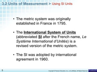 3.2 Units of Measurement >
5 Copyright © Pearson Education, Inc., or its affiliates. All Rights Reserved.
• The metric system was originally
established in France in 1795.
• The International System of Units
(abbreviated SI after the French name, Le
Système International d’Unités) is a
revised version of the metric system.
• The SI was adopted by international
agreement in 1960.
Using SI Units
 