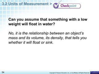 3.2 Units of Measurement >
54 Copyright © Pearson Education, Inc., or its affiliates. All Rights Reserved.
Can you assume that something with a low
weight will float in water?
No, it is the relationship between an object’s
mass and its volume, its density, that tells you
whether it will float or sink.
 
