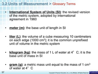 3.2 Units of Measurement >
57 Copyright © Pearson Education, Inc., or its affiliates. All Rights Reserved.
• International System of Units (SI): the revised version
of the metric system, adopted by international
agreement in 1960
• meter (m): the base unit of length in SI
• liter (L): the volume of a cube measuring 10 centimeters
on each edge (1000 cm3); it is the common unprefixed
unit of volume in the metric system
• kilogram (kg): the mass of 1 L of water at 4°C; it is the
base unit of mass in SI
• gram (g): a metric mass unit equal to the mass of 1 cm3
of water at 4°C
Glossary Terms
 