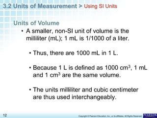 3.2 Units of Measurement >
12 Copyright © Pearson Education, Inc., or its affiliates. All Rights Reserved.
• A smaller, non-SI unit of volume is the
milliliter (mL); 1 mL is 1/1000 of a liter.
• Thus, there are 1000 mL in 1 L.
• Because 1 L is defined as 1000 cm3, 1 mL
and 1 cm3 are the same volume.
• The units milliliter and cubic centimeter
are thus used interchangeably.
Units of Volume
Using SI Units
 