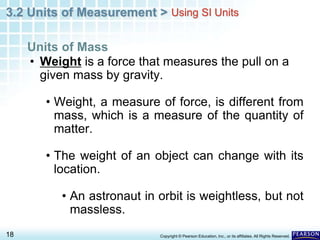 3.2 Units of Measurement >
18 Copyright © Pearson Education, Inc., or its affiliates. All Rights Reserved.
• Weight is a force that measures the pull on a
given mass by gravity.
• Weight, a measure of force, is different from
mass, which is a measure of the quantity of
matter.
• The weight of an object can change with its
location.
• An astronaut in orbit is weightless, but not
massless.
Units of Mass
Using SI Units
 