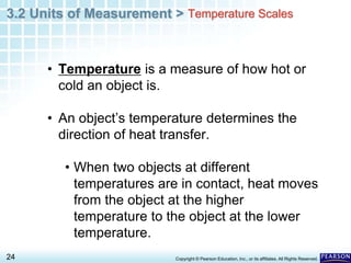 3.2 Units of Measurement >
24 Copyright © Pearson Education, Inc., or its affiliates. All Rights Reserved.
• Temperature is a measure of how hot or
cold an object is.
• An object’s temperature determines the
direction of heat transfer.
• When two objects at different
temperatures are in contact, heat moves
from the object at the higher
temperature to the object at the lower
temperature.
Temperature Scales
 