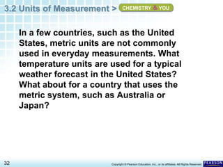 3.2 Units of Measurement >
32 Copyright © Pearson Education, Inc., or its affiliates. All Rights Reserved.
In a few countries, such as the United
States, metric units are not commonly
used in everyday measurements. What
temperature units are used for a typical
weather forecast in the United States?
What about for a country that uses the
metric system, such as Australia or
Japan?
CHEMISTRY & YOU
 
