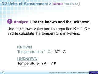 3.2 Units of Measurement >
35 Copyright © Pearson Education, Inc., or its affiliates. All Rights Reserved.
Sample Problem 3.7
Analyze List the known and the unknown.
Use the known value and the equation K = °C +
273 to calculate the temperature in kelvins.
KNOWN
Temperature in °C = 37°C
UNKNOWN
Temperature in K = ? K
1
 