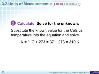3.2 Units of Measurement >
36 Copyright © Pearson Education, Inc., or its affiliates. All Rights Reserved.
Sample Problem 3.7
Calculate Solve for the unknown.
Substitute the known value for the Celsius
temperature into the equation and solve.
K = °C + 273 = 37 + 273 = 310 K
2
 