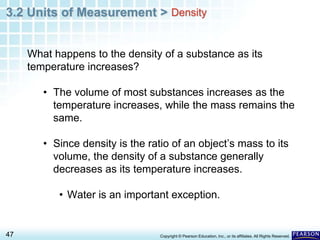 3.2 Units of Measurement >
47 Copyright © Pearson Education, Inc., or its affiliates. All Rights Reserved.
What happens to the density of a substance as its
temperature increases?
• The volume of most substances increases as the
temperature increases, while the mass remains the
same.
• Since density is the ratio of an object’s mass to its
volume, the density of a substance generally
decreases as its temperature increases.
• Water is an important exception.
Density
 