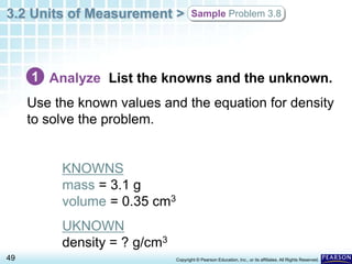 3.2 Units of Measurement >
49 Copyright © Pearson Education, Inc., or its affiliates. All Rights Reserved.
Sample Problem 3.8
Analyze List the knowns and the unknown.
Use the known values and the equation for density
to solve the problem.
KNOWNS
mass = 3.1 g
volume = 0.35 cm3
UKNOWN
density = ? g/cm3
1
 