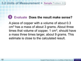 3.2 Units of Measurement >
52 Copyright © Pearson Education, Inc., or its affiliates. All Rights Reserved.
Sample Problem 3.8
Evaluate Does the result make sense?
A piece of copper with a volume of about 0.3
cm3 has a mass of about 3 grams. About three
times that volume of copper, 1 cm3, should have
a mass three times larger, about 9 grams. This
estimate is close to the calculated result.
3
 