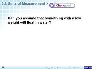 3.2 Units of Measurement >
53 Copyright © Pearson Education, Inc., or its affiliates. All Rights Reserved.
Can you assume that something with a low
weight will float in water?
 