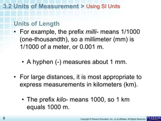 3.2 Units of Measurement >
9 Copyright © Pearson Education, Inc., or its affiliates. All Rights Reserved.
• For example, the prefix milli- means 1/1000
(one-thousandth), so a millimeter (mm) is
1/1000 of a meter, or 0.001 m.
• A hyphen (-) measures about 1 mm.
• For large distances, it is most appropriate to
express measurements in kilometers (km).
• The prefix kilo- means 1000, so 1 km
equals 1000 m.
Units of Length
Using SI Units
 