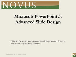 Microsoft PowerPoint 3:
                Advanced Slide Design


         Objective: To expand on the tools that PowerPoint provides for designing
         slides and making them more impressive.




Novus Business and IT Training Program
 