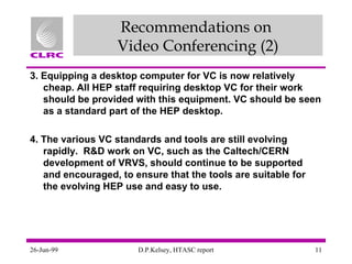 Recommendations on  Video Conferencing (2) 3. Equipping a desktop computer for VC is now relatively cheap. All HEP staff requiring desktop VC for their work should be provided with this equipment. VC should be seen as a standard part of the HEP desktop. 4. The various VC standards and tools are still evolving rapidly.  R&D work on VC, such as the Caltech/CERN development of VRVS, should continue to be supported and encouraged, to ensure that the tools are suitable for the evolving HEP use and easy to use. 