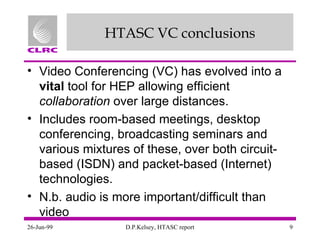 HTASC VC conclusions Video Conferencing (VC) has evolved into a  vital  tool for HEP allowing efficient  collaboration  over large distances. Includes room-based meetings, desktop conferencing, broadcasting seminars and various mixtures of these, over both circuit-based (ISDN) and packet-based (Internet) technologies. N.b. audio is more important/difficult than video 