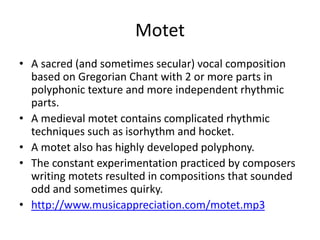 Motet
• A sacred (and sometimes secular) vocal composition
based on Gregorian Chant with 2 or more parts in
polyphonic texture and more independent rhythmic
parts.
• A medieval motet contains complicated rhythmic
techniques such as isorhythm and hocket.
• A motet also has highly developed polyphony.
• The constant experimentation practiced by composers
writing motets resulted in compositions that sounded
odd and sometimes quirky.
• http://www.musicappreciation.com/motet.mp3
 