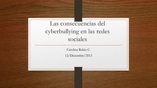 Las consecuencias del
cyberbullying en las redes
sociales
Carolina Rubio C.
12/Diciembre/2013

 