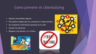 Como prevenir el ciberbullying


Maneja contraseñas seguras.



No aceptes amigos que nos conozcas en redes sociales.



No compartas información personal en la web



Conoce tus derechos



Respeta a los demás y a ti mismo

 