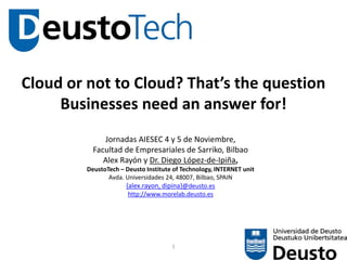 1
Cloud or not to Cloud? That’s the question
Businesses need an answer for!
Jornadas AIESEC 4 y 5 de Noviembre,
Facultad de Empresariales de Sarriko, Bilbao
Alex Rayón y Dr. Diego López-de-Ipiña,
DeustoTech – Deusto Institute of Technology, INTERNET unit
Avda. Universidades 24, 48007, Bilbao, SPAIN
{alex.rayon, dipina}@deusto.es
http://www.morelab.deusto.es
 