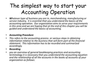 The simplest way to start your
Accounting Operation
• Whatever type of business you are in, merchandising, manufacturing or
service industry, it is essential that you understand the basics of the
accounting operation. Our organization aims to serve your requirements
in this area and we are hoping that at the end of this chapter you will be
guided and understand the basics of accounting.
• Accounting Procedure
• This refers to the accounting process or various steps in obtaining
information relative to the business that will form part of the financial
statement. This information has to be recorded and summarized
accordingly.
• Recording
• you an overview of general bookkeeping practices and accounting
terminology it is necessary that you understand the accounting equation
and the relationship of all the accounts in the books of accounts of your
organization as follows:

 