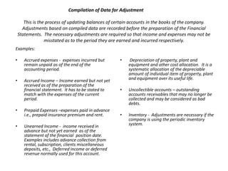 Compilation of Data for Adjustment
This is the process of updating balances of certain accounts in the books of the company.
Adjustments based on compiled data are recorded before the preparation of the Financial
Statements. The necessary adjustments are required so that income and expenses may not be
misstated as to the period they are earned and incurred respectively.
Examples:
•

Accrued expenses - expenses incurred but
remain unpaid as of the end of the
accounting period.

•

Accrued Income – Income earned but not yet
received as of the preparation of the
financial statement. It has to be stated to
match with the expenses of the current
period.

Depreciation of property, plant and
equipment and other cost allocation. It is a
systematic allocation of the depreciable
amount of individual item of property, plant
and equipment over its useful life.

•

•

Uncollectible accounts – outstanding
accounts receivables that may no longer be
collected and may be considered as bad
debts.

•

Prepaid Expenses –expenses paid in advance
i.e., prepaid insurance premium and rent.

•

•

Unearned Income - income received in
advance but not yet earned as of the
statement of the financial position date.
Examples includes advance collection from
rental, subscription, clients miscellaneous
deposits, etc., Deferred income or deferred
revenue normally used for this account.

Inventory - Adjustments are necessary if the
company is using the periodic inventory
system.

 