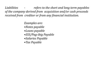 Liabilities
refers to the short and long term payables
of the company derived from acquisition and/or cash proceeds
received from creditor or from any financial institution.
Examples are:
•Notes payable
•Loans payable
•SSS/Pag-ibig Payable
•Salaries Payable
•Tax Payable

 