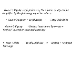 Owner’s Equity - Components of the owners equity can be
simplified by the following equation where;
• Owner’s Equity = Total Assets

–

Total Liabilities

Owner’s Equity
=Capital Investment by owner +
Profits/(Losses) or Retained Earnings
•

• Total Assets
Earnings

-

Total Liabilities

=

Capital + Retained

 