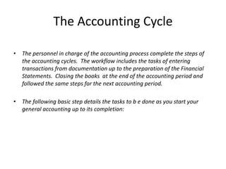 The Accounting Cycle
• The personnel in charge of the accounting process complete the steps of
the accounting cycles. The workflow includes the tasks of entering
transactions from documentation up to the preparation of the Financial
Statements. Closing the books at the end of the accounting period and
followed the same steps for the next accounting period.
• The following basic step details the tasks to b e done as you start your
general accounting up to its completion:

 