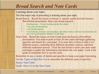 Broad Search and Note Cards
Learning about your topic:
The first major step of prewriting is learning about your topic.
Broad Search – Recall the lesson on broad vs. narrow search from the Sources
PowerPoint presentation. Start your broad research.
 Starting point – I’m just learning about the subject.
 Very general information
 A lot of information
 Use textbooks, Internet, encyclopedias, and other tertiary reference material that can
give you a good general summary of the topic.
Note Cards – Recall the lesson on Note Cards from the Sources PowerPoint
presentation. You need to print at least 20 note cards and begin gathering
specifics and details for your paper. You must have at least a total of six
different sources, including three different electronic sources, and three
different traditional sources. Click the link below to print your note cards
and begin to gather the information and details for your paper. Look at the
guide to remember how to use the cards.
Remember to use a variety of details and specifics to keep your paper interesting.
Use the Types of Specifics List to remember the different types of specifics.
Source Note Cards
Guide: How to Use the Note Cards
Main Page Experience Prewriting / RehearsingDrafting Sharing Revising Editing Publishing
 
