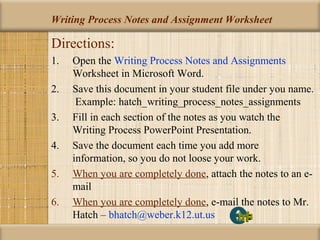 Writing Process Notes and Assignment Worksheet
Directions:
1. Open the Writing Process Notes and Assignments
Worksheet in Microsoft Word.
2. Save this document in your student file under you name.
Example: hatch_writing_process_notes_assignments
3. Fill in each section of the notes as you watch the
Writing Process PowerPoint Presentation.
4. Save the document each time you add more
information, so you do not loose your work.
5. When you are completely done, attach the notes to an e-
mail
6. When you are completely done, e-mail the notes to Mr.
Hatch – bhatch@weber.k12.ut.us
 