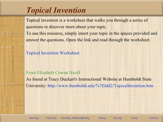 Topical Invention
Topical invention is a worksheet that walks you through a series of
questions to discover more about your topic.
To use this resource, simply insert your topic in the spaces provided and
answer the questions. Open the link and read through the worksheet.
Topical Invention Worksheet
From Elizabeth Cowan Neeld
As found at Tracy Duckart's Instructional Website at Humboldt State
University: http://www.humboldt.edu/%7Etdd2/TopicalInvention.htm
Main Page Experience Prewriting / RehearsingDrafting Sharing Revising Editing Publishing
 