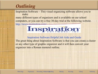 Outlining
Inspiration Software – This visual organizing software allows you to
make
many different types of organizers and is available on our school
computers, or you can try a free 30-day trial at the following website.
http://www.inspiration.com/
Inspiration Software Helpful Job Aide and Guide
The great thing about Inspiration Software is that you can create a cluster
or any other type of graphic organizer and it will then convert your
organizer into a Roman numeral outline.
Main Page Experience Prewriting / RehearsingDrafting Sharing Revising Editing Publishing
 