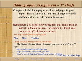 Bibliography Assignment – 1st
Draft
Complete the bibliography or works cited page for your
paper. This is something that may change as you do
additional drafts or add more information.
Remember: You need to have specifics and details from at
least (6) different sources – including (3) traditional
sources and (3) electronic sources.
Main Page Experience Prewriting / RehearsingDrafting Sharing Revising Editing Publishing
You may use the printable style guides:
APA MLA Turabian
Or any websites from the sources PowerPoint.
• The Citation Machine (Great – Generates your citation in MLA or APA
style)
http://citationmachine.net/index.php
• http://emulibrary.com/emulib_cite.html
• http://www.lib.duke.edu/libguide/cite/works_cited.htm
Click Back to Main Page
 