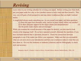 Revising
Leave time in your writing schedule for revising your paper. Before writing your final draft,
put your paper aside for a day or two (another reason to leave time) and then reread it. This
way, you will gain a fresh perspective and may detect weaknesses that you hadn’t noticed
before.
A rough draft always needs smoothing out. As you reread your paper, ask these questions:
(1) Does the paper have thematic unity, and do its parts clearly follow one another?
(2) Is there adequate support for the major claims and interpretations? (3)
Are the points made clearly and convincingly?
While you examine the overall structure of the paper for defects, you also need to look
closely at the language itself. If you have repeated yourself, eliminate the repetition; if you
have included material that is unrelated, discard it. Check the connections between
paragraphs to see if the reader can follow your argument. Make sure that you accomplish
what you set out to do in your introduction and that your conclusion makes it clear that you
have done so. Go over the footnotes or endnotes [citations] and the bibliography to check
style and accuracy.
Benjamin, Jules R. A Student’s Guide to History. Seventh Edition. (Boston: Bedford Books, 1998), 103.
Main Page Experience Prewriting / RehearsingDrafting Sharing Revising Editing Publishing
 