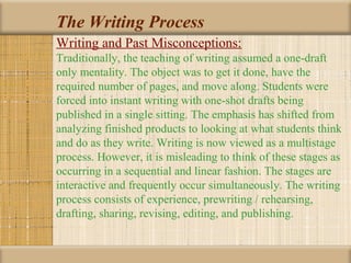 The Writing Process
Writing and Past Misconceptions:
Traditionally, the teaching of writing assumed a one-draft
only mentality. The object was to get it done, have the
required number of pages, and move along. Students were
forced into instant writing with one-shot drafts being
published in a single sitting. The emphasis has shifted from
analyzing finished products to looking at what students think
and do as they write. Writing is now viewed as a multistage
process. However, it is misleading to think of these stages as
occurring in a sequential and linear fashion. The stages are
interactive and frequently occur simultaneously. The writing
process consists of experience, prewriting / rehearsing,
drafting, sharing, revising, editing, and publishing.
 