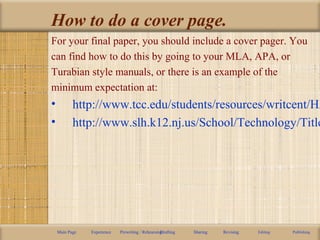 How to do a cover page.
For your final paper, you should include a cover pager. You
can find how to do this by going to your MLA, APA, or
Turabian style manuals, or there is an example of the
minimum expectation at:
• http://www.tcc.edu/students/resources/writcent/HA
• http://www.slh.k12.nj.us/School/Technology/Title
Main Page Experience Prewriting / RehearsingDrafting Sharing Revising Editing Publishing
 